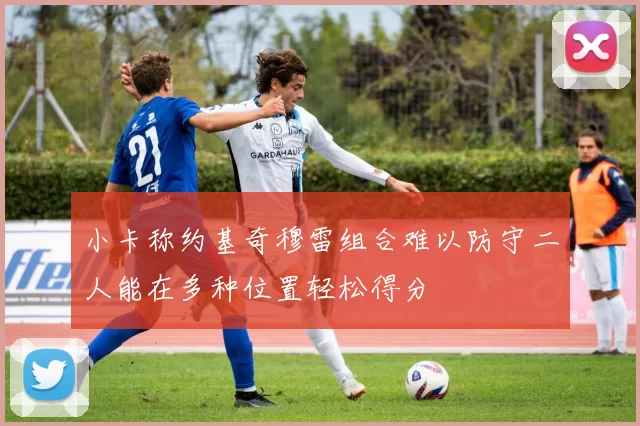 小卡称约基奇穆雷组合难以防守二人能在多种位置轻松得分