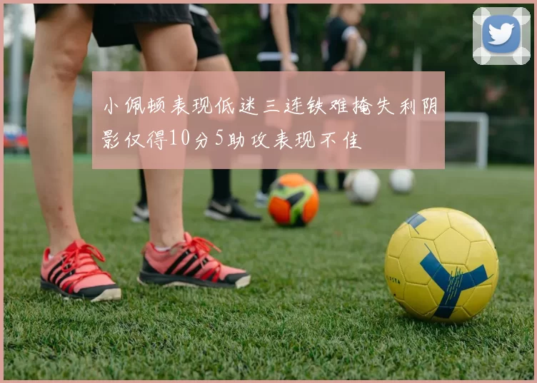小佩顿表现低迷三连铁难掩失利阴影仅得10分5助攻表现不佳