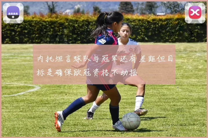 内托坦言球队与冠军还有差距但目标是确保欧冠资格不动摇