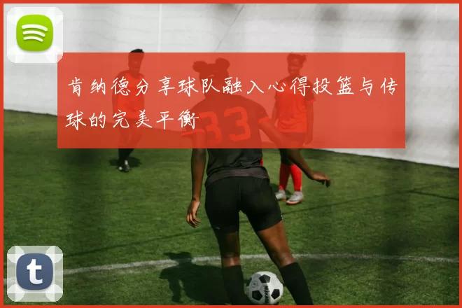 肯纳德分享球队融入心得投篮与传球的完美平衡