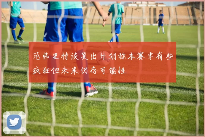 范弗里特谈复出计划称本赛季有些疯狂但未来仍存可能性