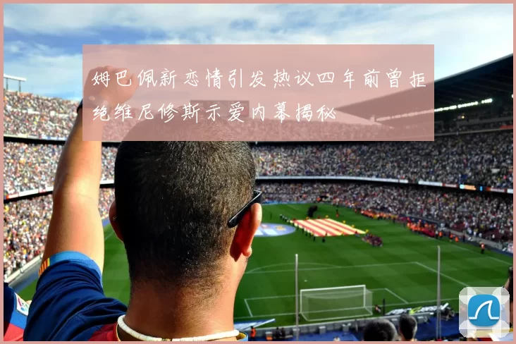 姆巴佩新恋情引发热议四年前曾拒绝维尼修斯示爱内幕揭秘