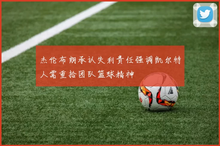 杰伦布朗承认失利责任强调凯尔特人需重拾团队篮球精神