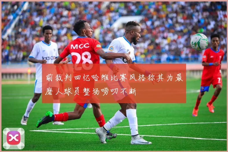 前裁判回忆哈维比赛风格称其为最磨人球员整场唠叨不断
