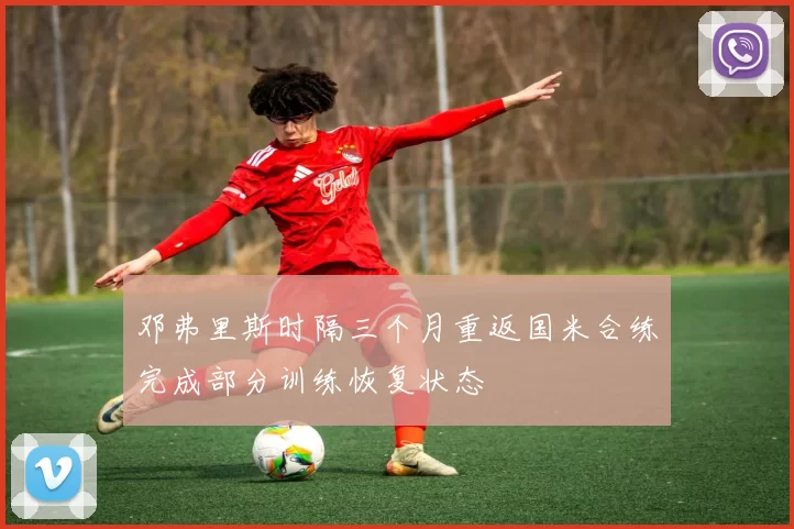 邓弗里斯时隔三个月重返国米合练完成部分训练恢复状态