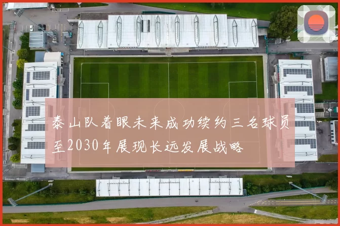 泰山队着眼未来成功续约三名球员至2030年展现长远发展战略