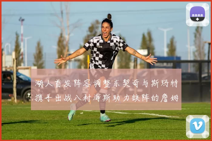 湖人首发阵容调整东契奇与斯玛特携手出战八村海斯助力缺阵的詹姆斯艾顿