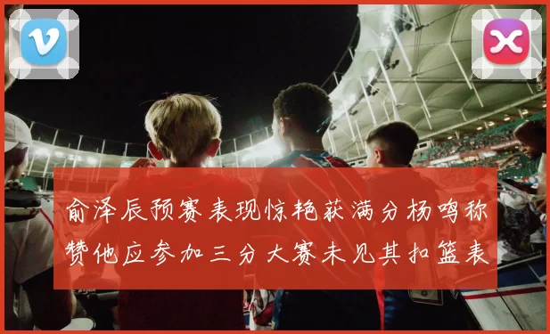 俞泽辰预赛表现惊艳获满分杨鸣称赞他应参加三分大赛未见其扣篮表现