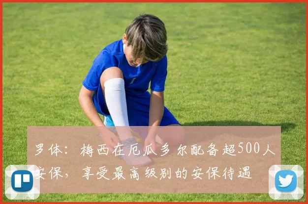 罗体：梅西在厄瓜多尔配备超500人安保，享受最高级别的安保待遇