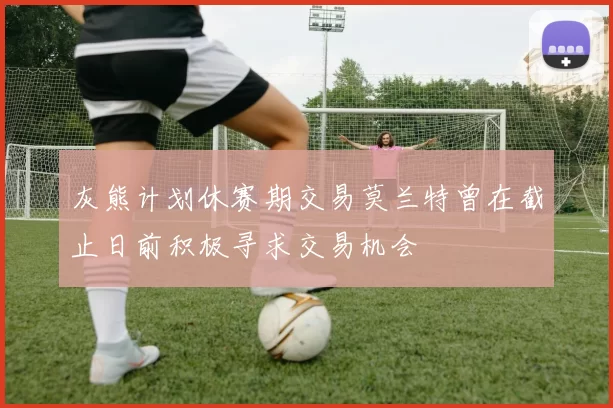 灰熊计划休赛期交易莫兰特曾在截止日前积极寻求交易机会