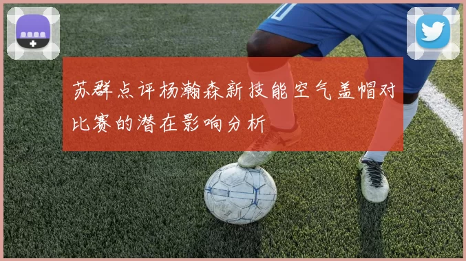 苏群点评杨瀚森新技能空气盖帽对比赛的潜在影响分析