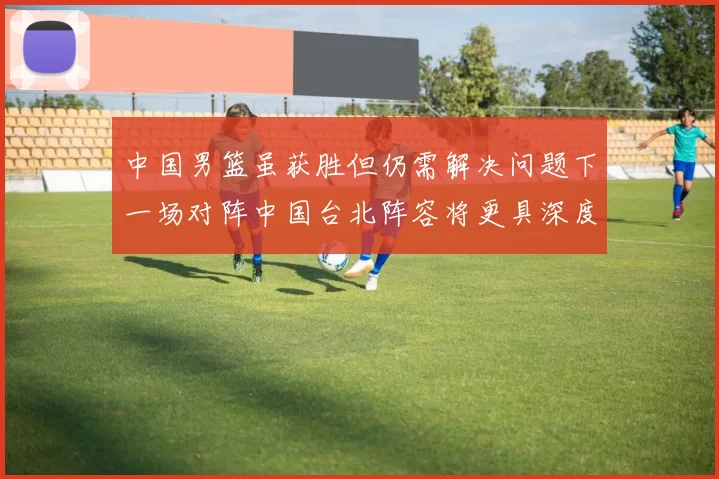 中国男篮虽获胜但仍需解决问题下一场对阵中国台北阵容将更具深度