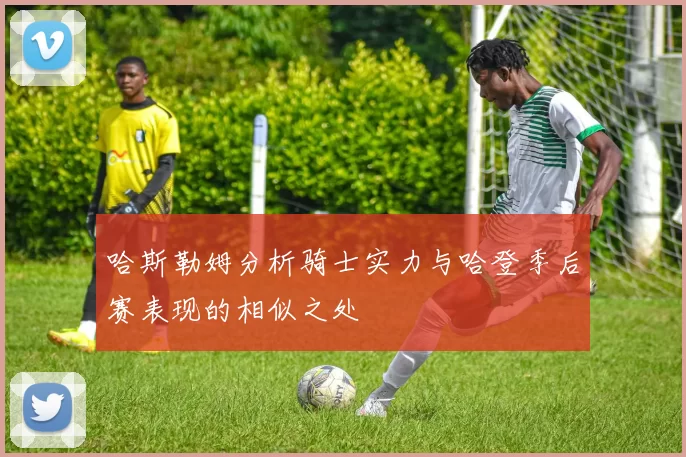 哈斯勒姆分析骑士实力与哈登季后赛表现的相似之处