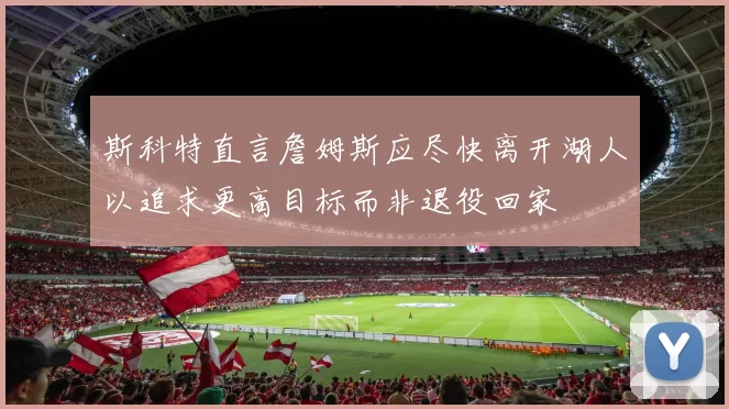斯科特直言詹姆斯应尽快离开湖人以追求更高目标而非退役回家