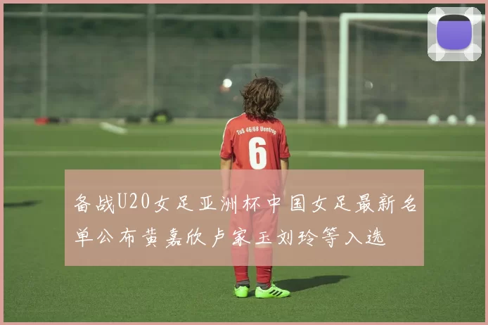 备战U20女足亚洲杯中国女足最新名单公布黄嘉欣卢家玉刘玲等入选