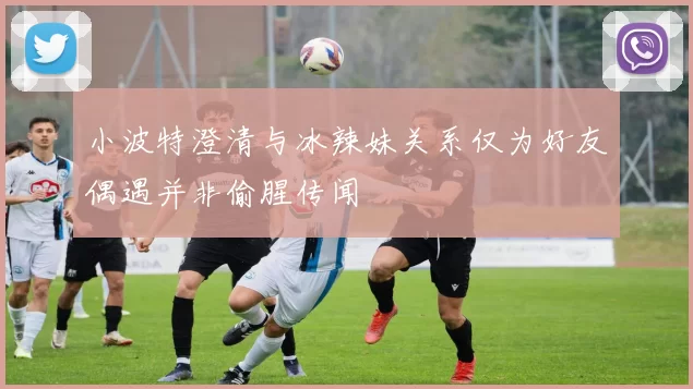小波特澄清与冰辣妹关系仅为好友偶遇并非偷腥传闻