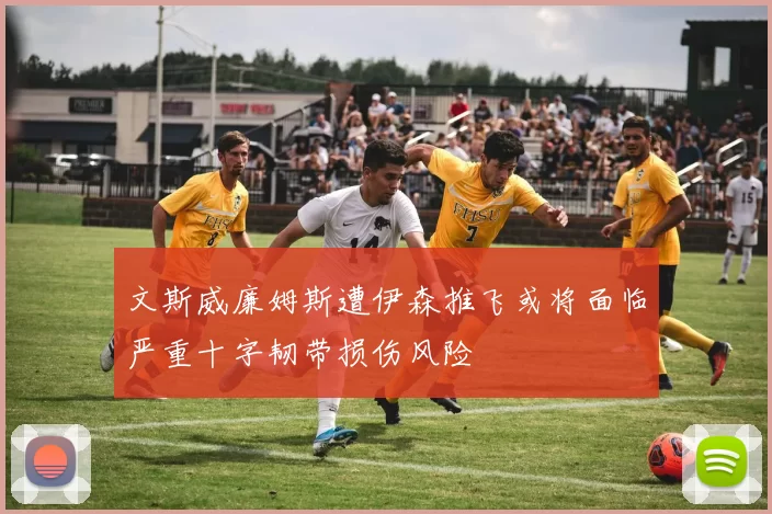 文斯威廉姆斯遭伊森推飞或将面临严重十字韧带损伤风险