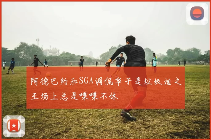 阿德巴约和SGA调侃华子是垃圾话之王场上总是喋喋不休