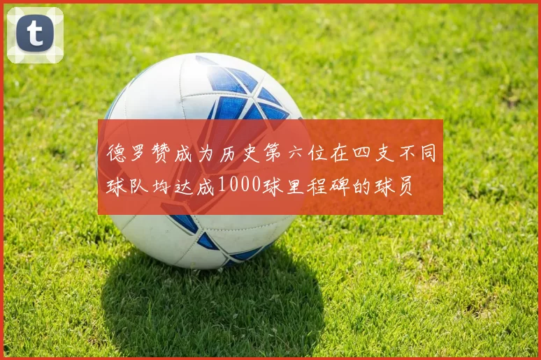 德罗赞成为历史第六位在四支不同球队均达成1000球里程碑的球员