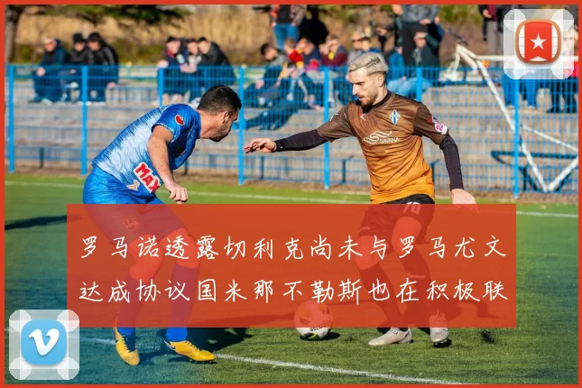 罗马诺透露切利克尚未与罗马尤文达成协议国米那不勒斯也在积极联系