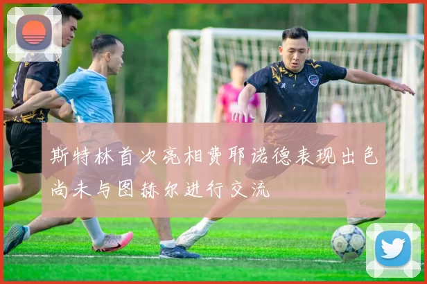 斯特林首次亮相费耶诺德表现出色尚未与图赫尔进行交流