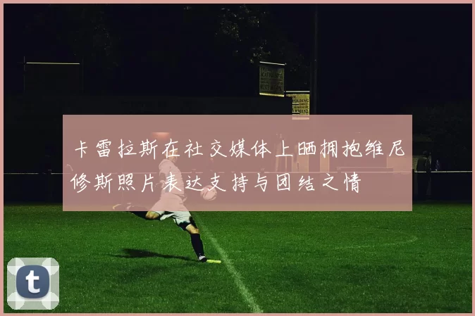 卡雷拉斯在社交媒体上晒拥抱维尼修斯照片表达支持与团结之情