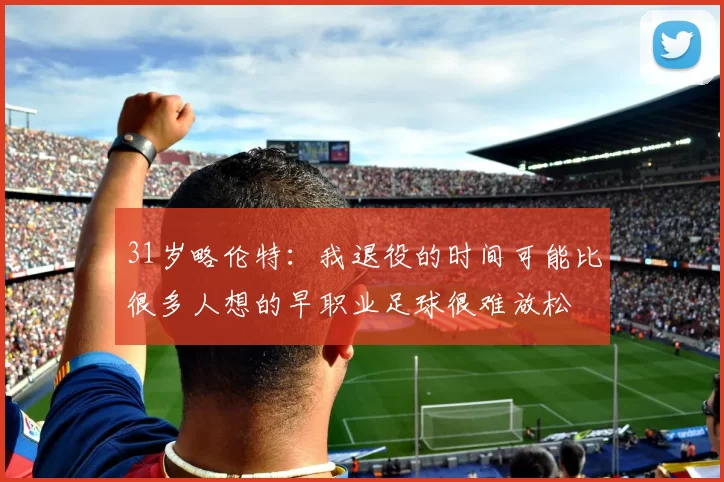 31岁略伦特：我退役的时间可能比很多人想的早职业足球很难放松