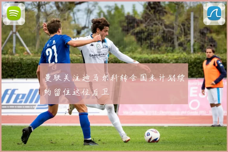 曼联关注迪马尔科转会国米计划续约留住这位后卫