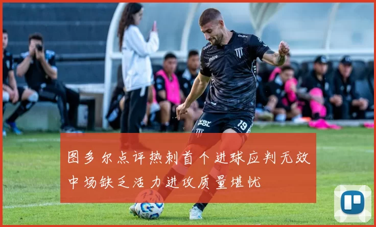 图多尔点评热刺首个进球应判无效中场缺乏活力进攻质量堪忧