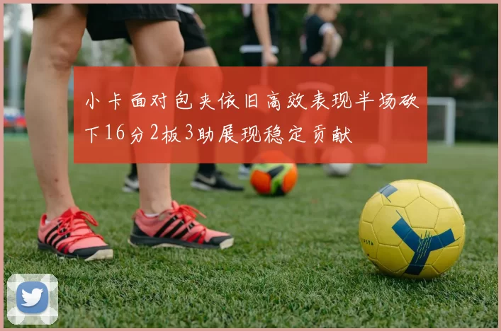 小卡面对包夹依旧高效表现半场砍下16分2板3助展现稳定贡献