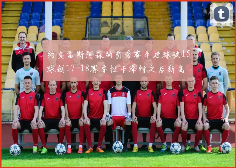 约克雷斯阿森纳首秀赛季进球破15球创17-18赛季拉卡泽特之后新高
