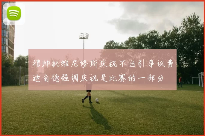 穆帅批维尼修斯庆祝不当引争议费迪南德强调庆祝是比赛的一部分